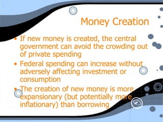 Money Creation
• If new money is created, the central
  government can avoid the crowding out
  of private spending
• Federal spending can increase without
  adversely affecting investment or
  consumption
• The creation of new money is more
  expansionary (but potentially more
  inflationary) than borrowing
 
