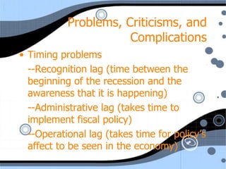 Problems, Criticisms, and
                      Complications
• Timing problems
  --Recognition lag (time between the
  beginning of the recession and the
  awareness that it is happening)
  --Administrative lag (takes time to
  implement fiscal policy)
  --Operational lag (takes time for policy’s
  affect to be seen in the economy)
 
