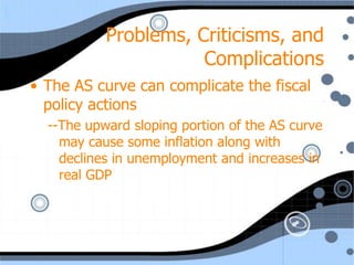 Problems, Criticisms, and
                      Complications
• The AS curve can complicate the fiscal
  policy actions
  --The upward sloping portion of the AS curve
    may cause some inflation along with
    declines in unemployment and increases in
    real GDP
 