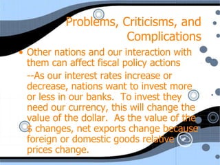 Problems, Criticisms, and
                      Complications
• Other nations and our interaction with
  them can affect fiscal policy actions
  --As our interest rates increase or
  decrease, nations want to invest more
  or less in our banks. To invest they
  need our currency, this will change the
  value of the dollar. As the value of the
  $ changes, net exports change because
  foreign or domestic goods relative
  prices change.
 