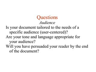 Questions Audience Is your document tailored to the needs of a specific audience (user-centered)? Are your tone and language appropriate for your audience? Will you have persuaded your reader by the end of the document? 