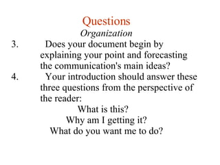 Questions Organization Does your document begin by explaining your point and forecasting the communication's main ideas? Your introduction should answer these three questions from the perspective of the reader: What is this? Why am I getting it? What do you want me to do? 