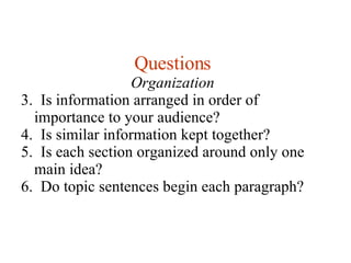 Questions Organization 3.  Is information arranged in order of importance to your audience? 4.  Is similar information kept together? 5.  Is each section organized around only one main idea? 6.  Do topic sentences begin each paragraph? 