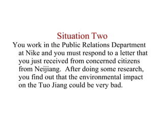 Situation Two You work in the Public Relations Department at Nike and you must respond to a letter that you just received from concerned citizens from Neijiang.  After doing some research, you find out that the environmental impact on the Tuo Jiang could be very bad.  