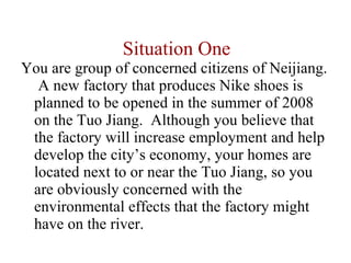 Situation One You are group of concerned citizens of Neijiang.  A new factory that produces Nike shoes is planned to be opened in the summer of 2008 on the Tuo Jiang.  Although you believe that the factory will increase employment and help develop the city’s economy, your homes are located next to or near the Tuo Jiang, so you are obviously concerned with the environmental effects that the factory might have on the river.  
