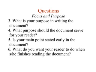 Questions Focus and Purpose What is your purpose in writing the document? What purpose should the document serve for your reader? Is your main point stated early in the document? What do you want your reader to do when s/he finishes reading the document? 