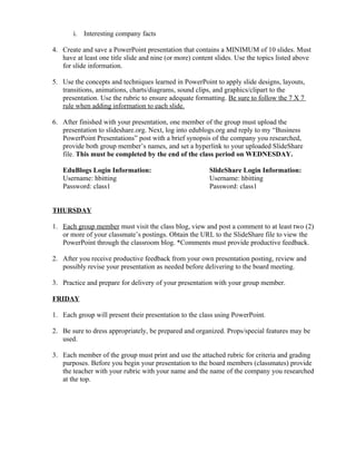 i. Interesting company facts

4. Create and save a PowerPoint presentation that contains a MINIMUM of 10 slides. Must
   have at least one title slide and nine (or more) content slides. Use the topics listed above
   for slide information.

5. Use the concepts and techniques learned in PowerPoint to apply slide designs, layouts,
   transitions, animations, charts/diagrams, sound clips, and graphics/clipart to the
   presentation. Use the rubric to ensure adequate formatting. Be sure to follow the 7 X 7
   rule when adding information to each slide.

6. After finished with your presentation, one member of the group must upload the
   presentation to slideshare.org. Next, log into edublogs.org and reply to my “Business
   PowerPoint Presentations” post with a brief synopsis of the company you researched,
   provide both group member’s names, and set a hyperlink to your uploaded SlideShare
   file. This must be completed by the end of the class period on WEDNESDAY.

   EduBlogs Login Information:                           SlideShare Login Information:
   Username: hbitting                                    Username: hbitting
   Password: class1                                      Password: class1


THURSDAY

1. Each group member must visit the class blog, view and post a comment to at least two (2)
   or more of your classmate’s postings. Obtain the URL to the SlideShare file to view the
   PowerPoint through the classroom blog. *Comments must provide productive feedback.

2. After you receive productive feedback from your own presentation posting, review and
   possibly revise your presentation as needed before delivering to the board meeting.

3. Practice and prepare for delivery of your presentation with your group member.

FRIDAY

1. Each group will present their presentation to the class using PowerPoint.

2. Be sure to dress appropriately, be prepared and organized. Props/special features may be
   used.

3. Each member of the group must print and use the attached rubric for criteria and grading
   purposes. Before you begin your presentation to the board members (classmates) provide
   the teacher with your rubric with your name and the name of the company you researched
   at the top.
 