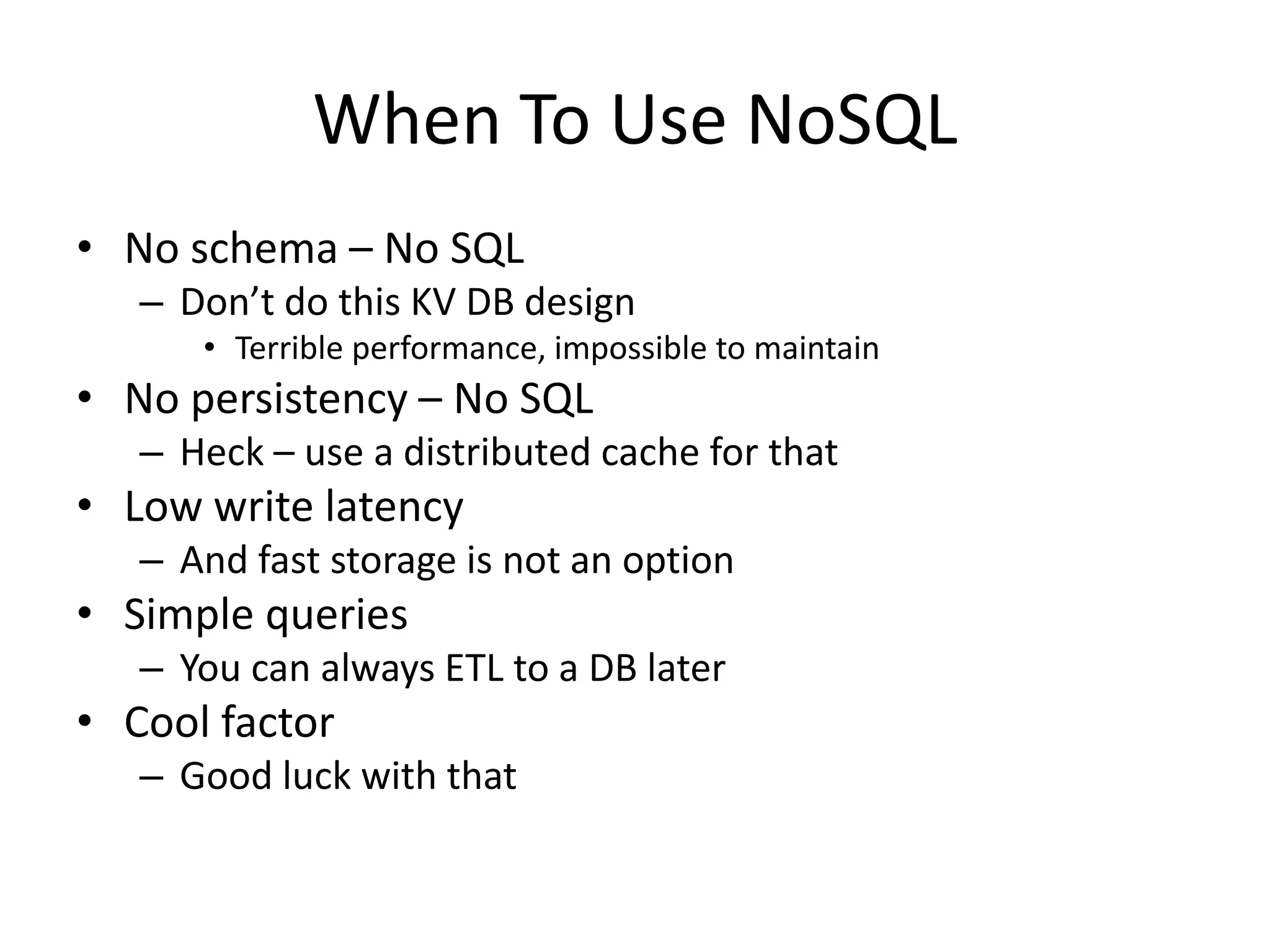 When To Use NoSQL
• No schema – No SQL
   – Don’t do this KV DB design
      • Terrible performance, impossible to maintain
• No persistency – No SQL
   – Heck – use a distributed cache for that
• Low write latency
   – And fast storage is not an option
• Simple queries
   – You can always ETL to a DB later
• Cool factor
   – Good luck with that
 
