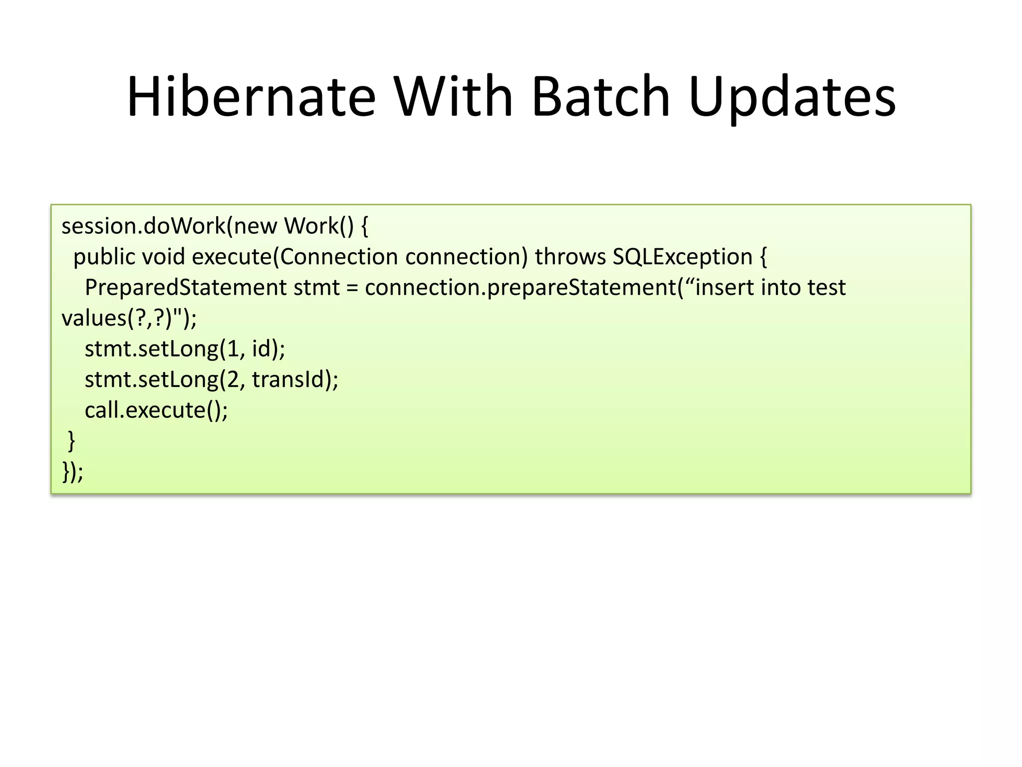 Hibernate With Batch Updates
session.doWork(new Work() {
  public void execute(Connection connection) throws SQLException {
    PreparedStatement stmt = connection.prepareStatement(“insert into test
values(?,?)");
    stmt.setLong(1, id);
    stmt.setLong(2, transId);
    call.execute();
 }
});
 