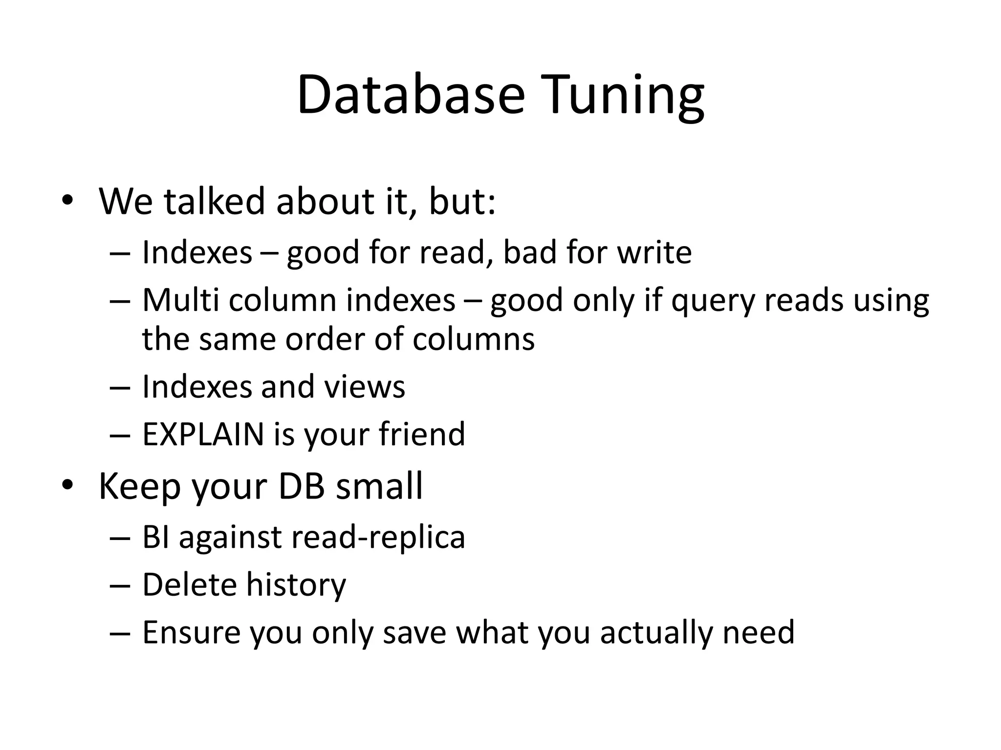 Database Tuning
• We talked about it, but:
  – Indexes – good for read, bad for write
  – Multi column indexes – good only if query reads using
    the same order of columns
  – Indexes and views
  – EXPLAIN is your friend
• Keep your DB small
  – BI against read-replica
  – Delete history
  – Ensure you only save what you actually need
 