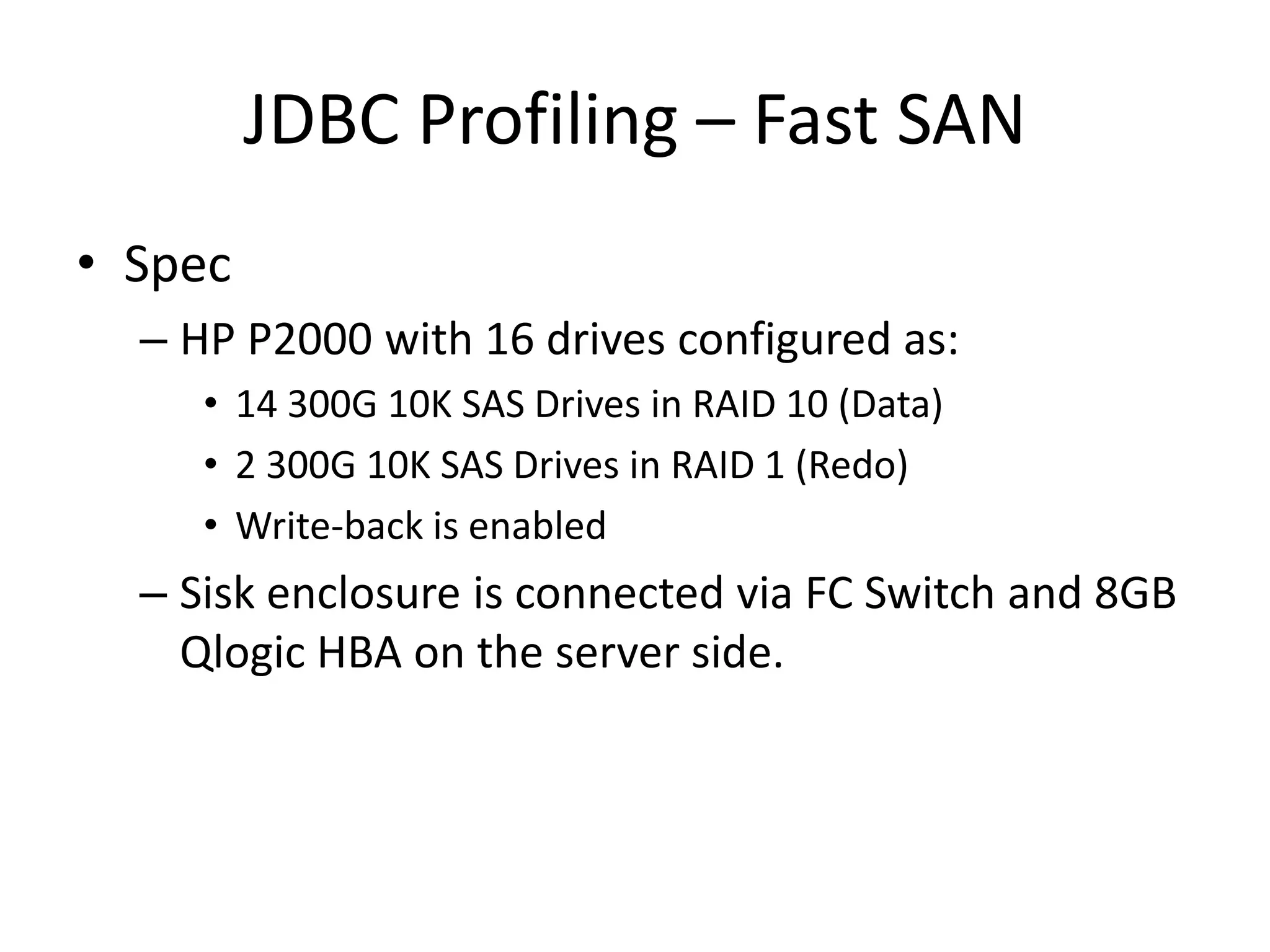 JDBC Profiling – Fast SAN
• Spec
  – HP P2000 with 16 drives configured as:
     • 14 300G 10K SAS Drives in RAID 10 (Data)
     • 2 300G 10K SAS Drives in RAID 1 (Redo)
     • Write-back is enabled
  – Sisk enclosure is connected via FC Switch and 8GB
    Qlogic HBA on the server side.
 