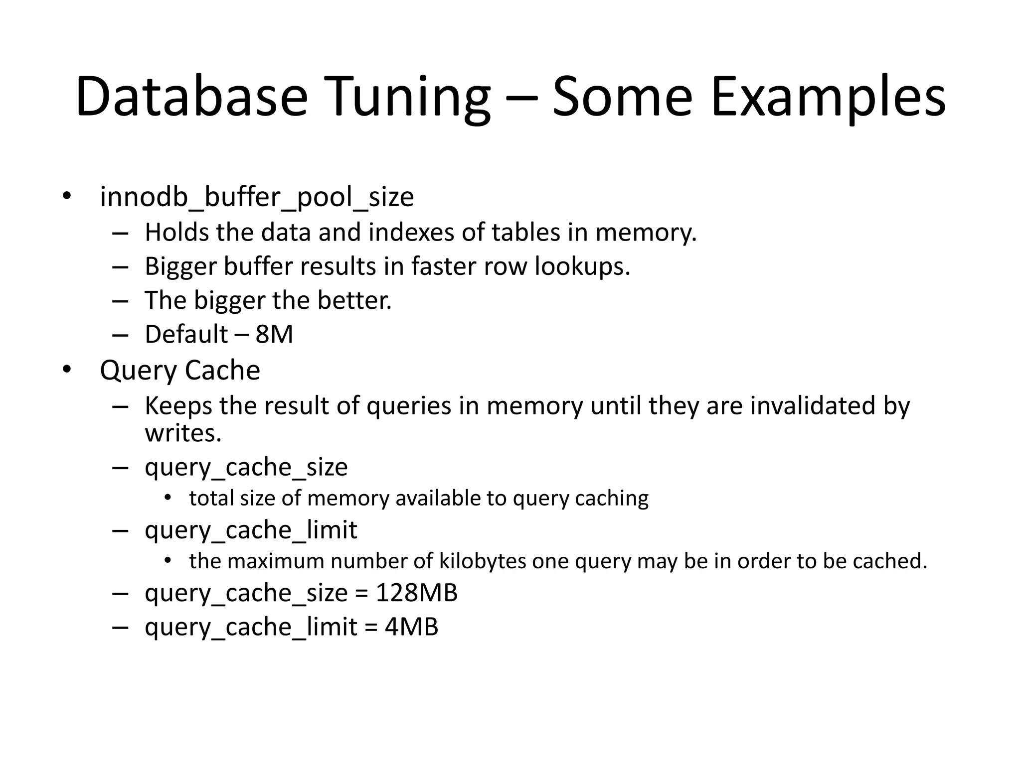 Database Tuning – Some Examples
• innodb_buffer_pool_size
   –   Holds the data and indexes of tables in memory.
   –   Bigger buffer results in faster row lookups.
   –   The bigger the better.
   –   Default – 8M
• Query Cache
   – Keeps the result of queries in memory until they are invalidated by
     writes.
   – query_cache_size
        • total size of memory available to query caching
   – query_cache_limit
        • the maximum number of kilobytes one query may be in order to be cached.
   – query_cache_size = 128MB
   – query_cache_limit = 4MB
 