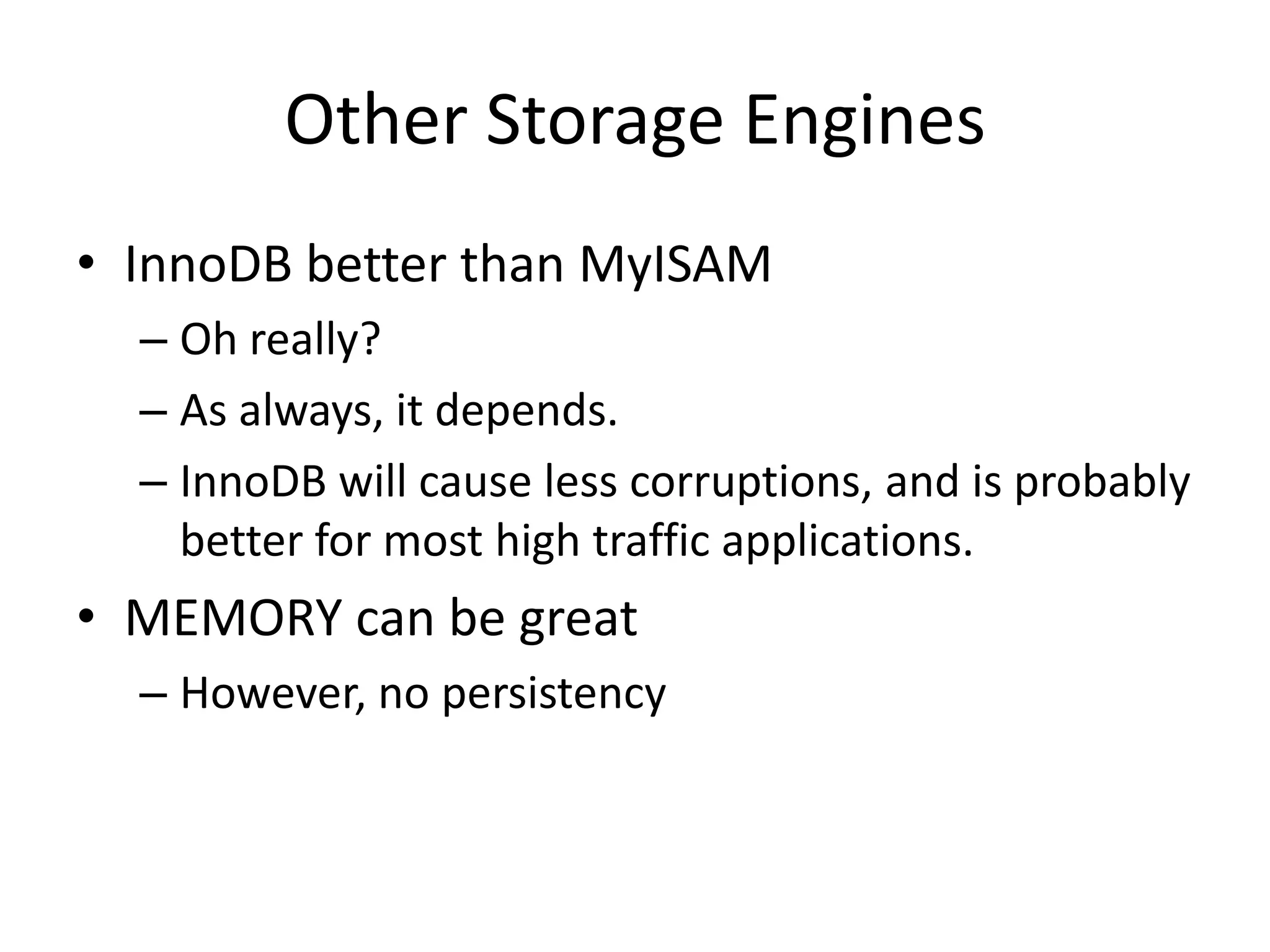 Other Storage Engines
• InnoDB better than MyISAM
  – Oh really?
  – As always, it depends.
  – InnoDB will cause less corruptions, and is probably
    better for most high traffic applications.
• MEMORY can be great
  – However, no persistency
 