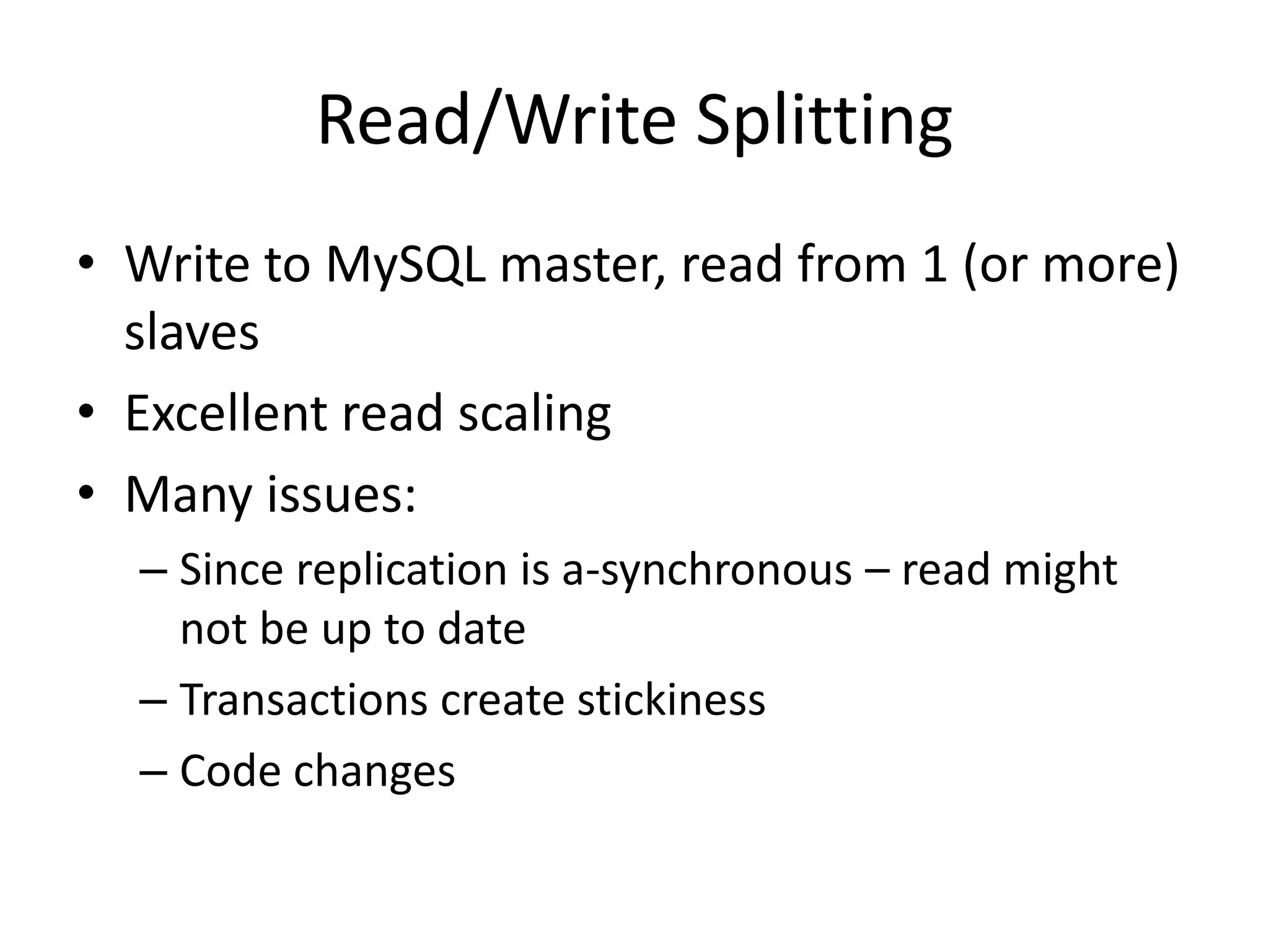 Read/Write Splitting
• Write to MySQL master, read from 1 (or more)
  slaves
• Excellent read scaling
• Many issues:
  – Since replication is a-synchronous – read might
    not be up to date
  – Transactions create stickiness
  – Code changes
 