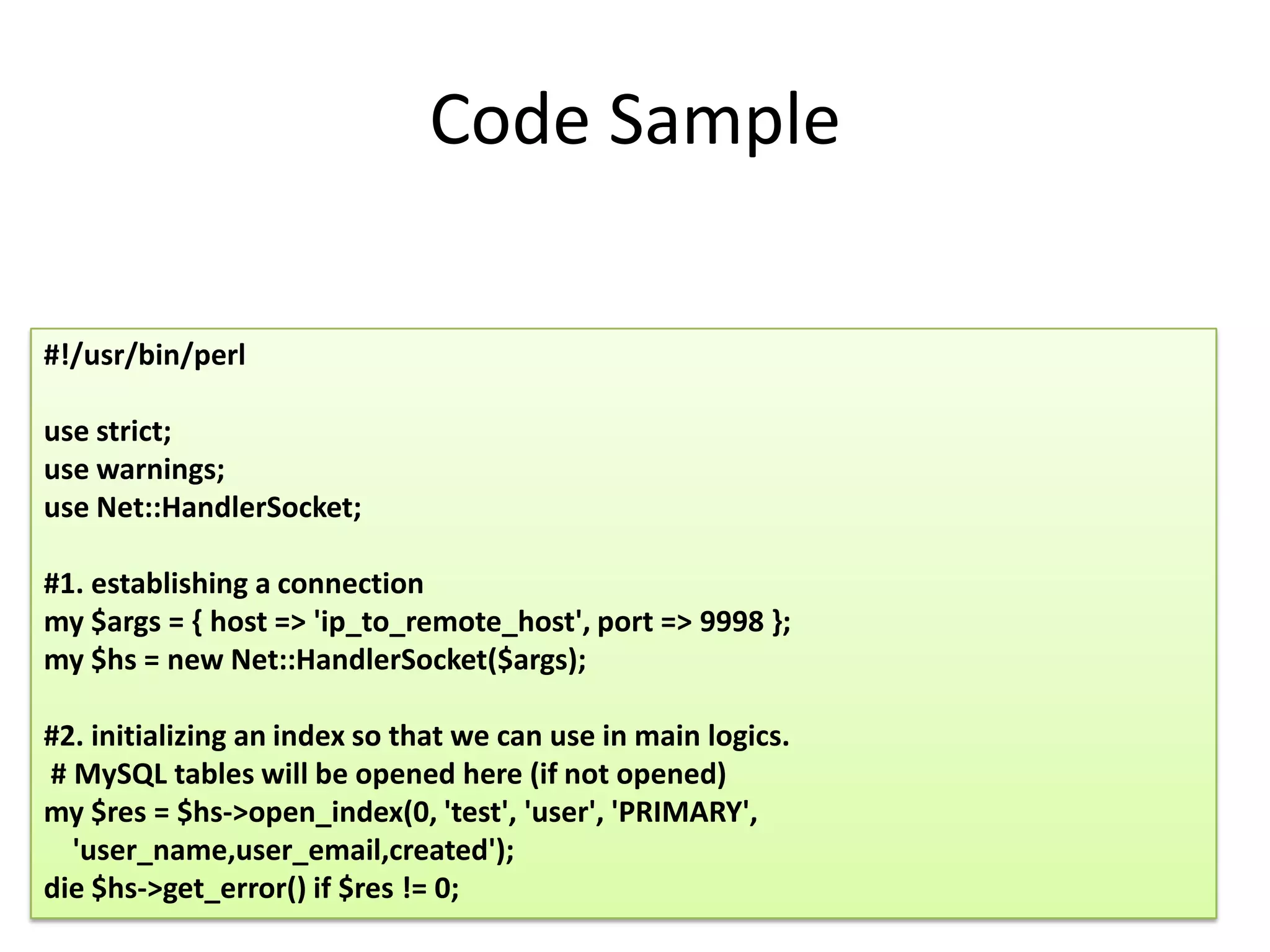 Code Sample

#!/usr/bin/perl

use strict;
use warnings;
use Net::HandlerSocket;

#1. establishing a connection
my $args = { host => 'ip_to_remote_host', port => 9998 };
my $hs = new Net::HandlerSocket($args);

#2. initializing an index so that we can use in main logics.
# MySQL tables will be opened here (if not opened)
my $res = $hs->open_index(0, 'test', 'user', 'PRIMARY',
  'user_name,user_email,created');
die $hs->get_error() if $res != 0;
 