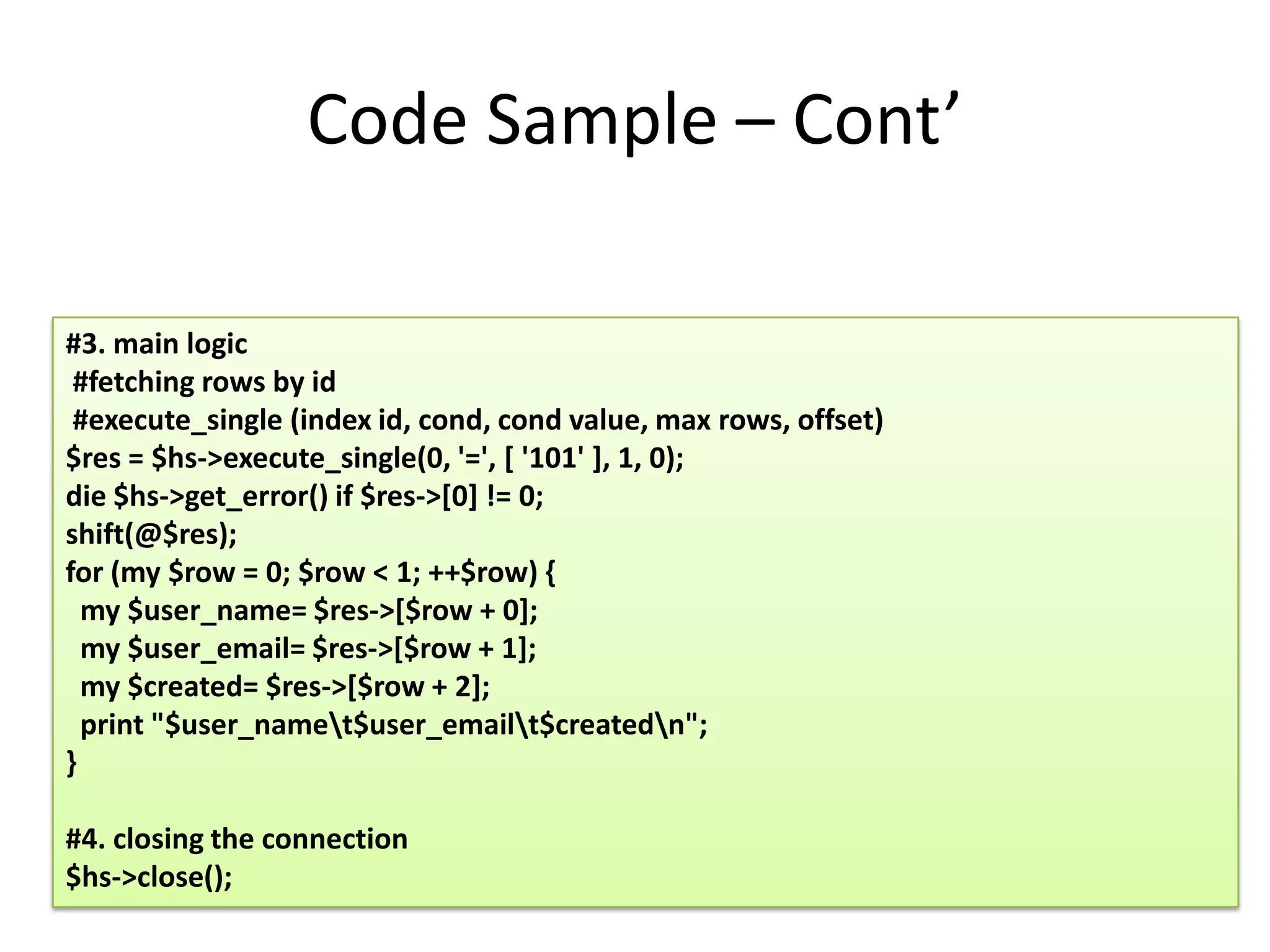 Code Sample – Cont’

#3. main logic
 #fetching rows by id
 #execute_single (index id, cond, cond value, max rows, offset)
$res = $hs->execute_single(0, '=', [ '101' ], 1, 0);
die $hs->get_error() if $res->[0] != 0;
shift(@$res);
for (my $row = 0; $row < 1; ++$row) {
  my $user_name= $res->[$row + 0];
  my $user_email= $res->[$row + 1];
  my $created= $res->[$row + 2];
  print "$user_namet$user_emailt$createdn";
}

#4. closing the connection
$hs->close();
 