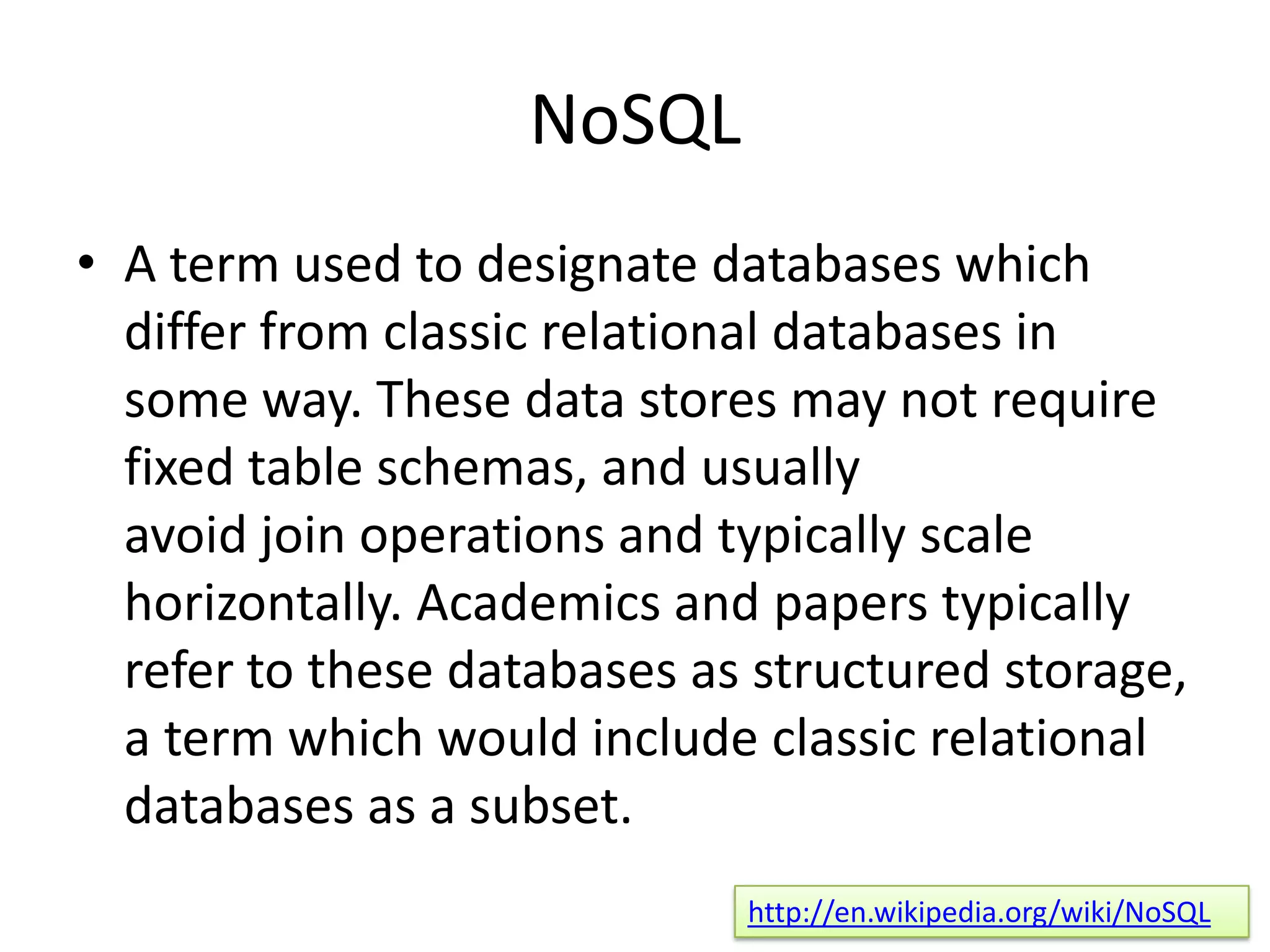 NoSQL
• A term used to designate databases which
  differ from classic relational databases in
  some way. These data stores may not require
  fixed table schemas, and usually
  avoid join operations and typically scale
  horizontally. Academics and papers typically
  refer to these databases as structured storage,
  a term which would include classic relational
  databases as a subset.
                             http://en.wikipedia.org/wiki/NoSQL
 