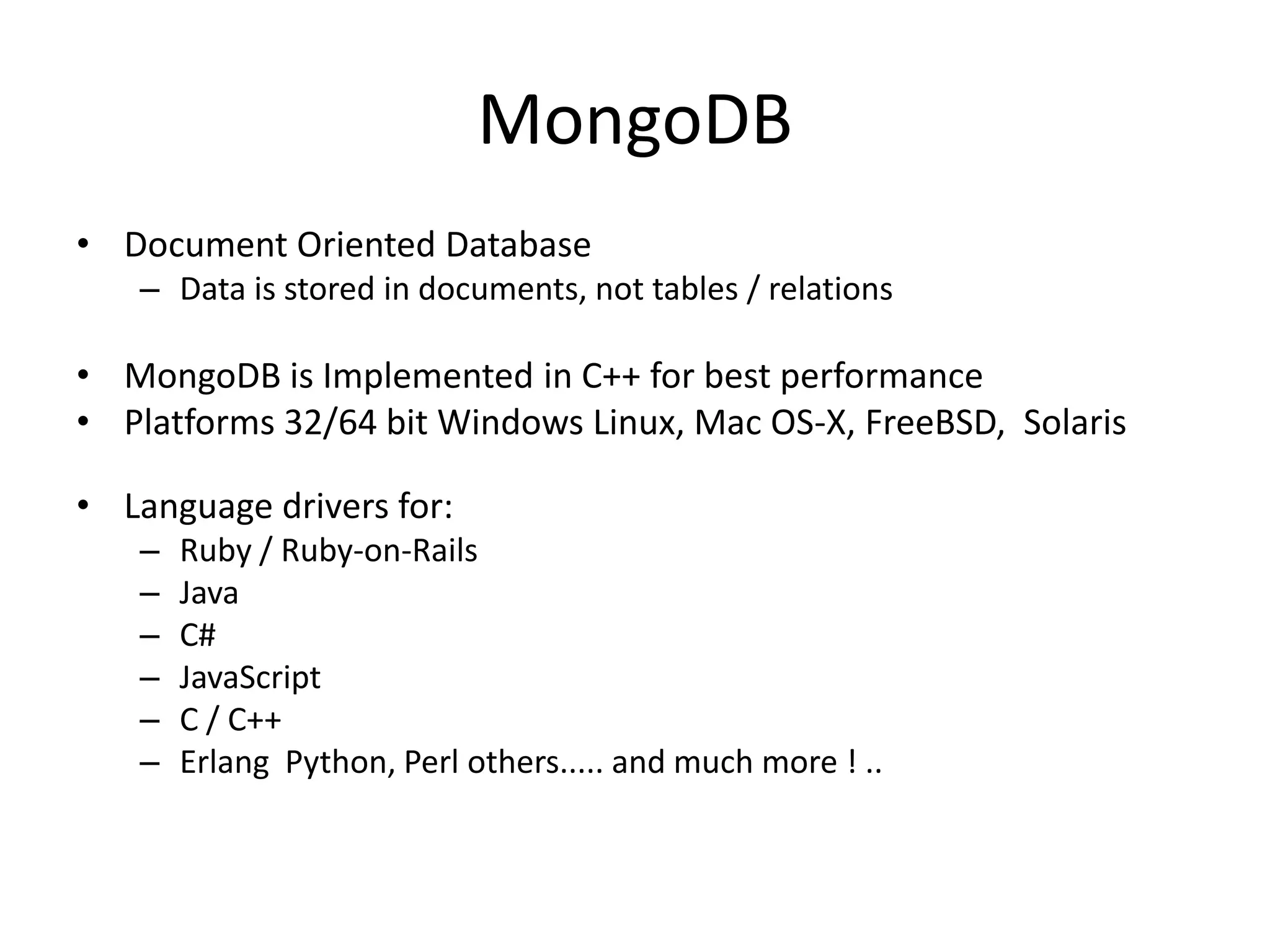 MongoDB
• Document Oriented Database
   – Data is stored in documents, not tables / relations

• MongoDB is Implemented in C++ for best performance
• Platforms 32/64 bit Windows Linux, Mac OS-X, FreeBSD, Solaris

• Language drivers for:
   –   Ruby / Ruby-on-Rails
   –   Java
   –   C#
   –   JavaScript
   –   C / C++
   –   Erlang Python, Perl others..... and much more ! ..
 