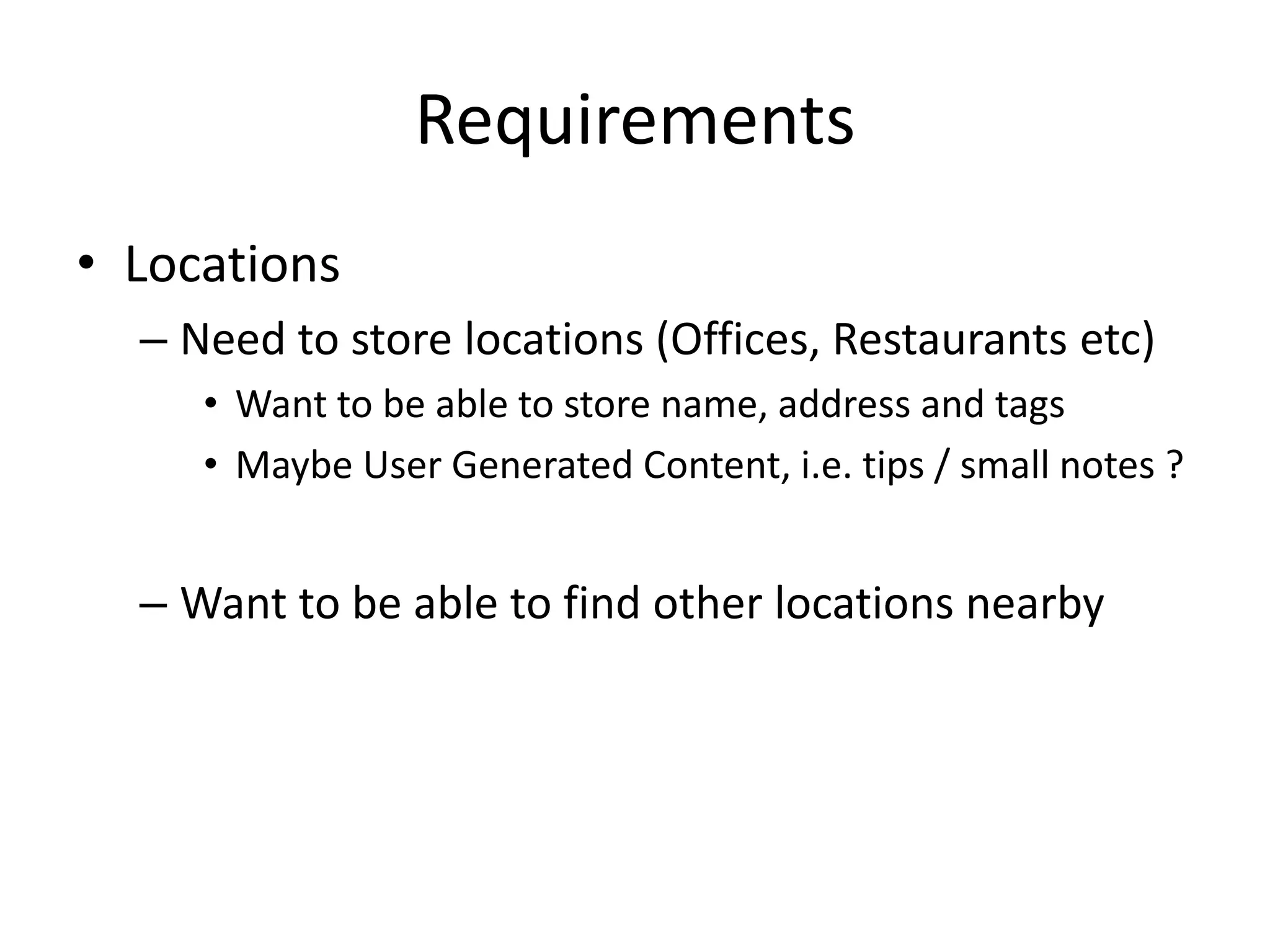 Requirements
• Locations
  – Need to store locations (Offices, Restaurants etc)
     • Want to be able to store name, address and tags
     • Maybe User Generated Content, i.e. tips / small notes ?


  – Want to be able to find other locations nearby
 