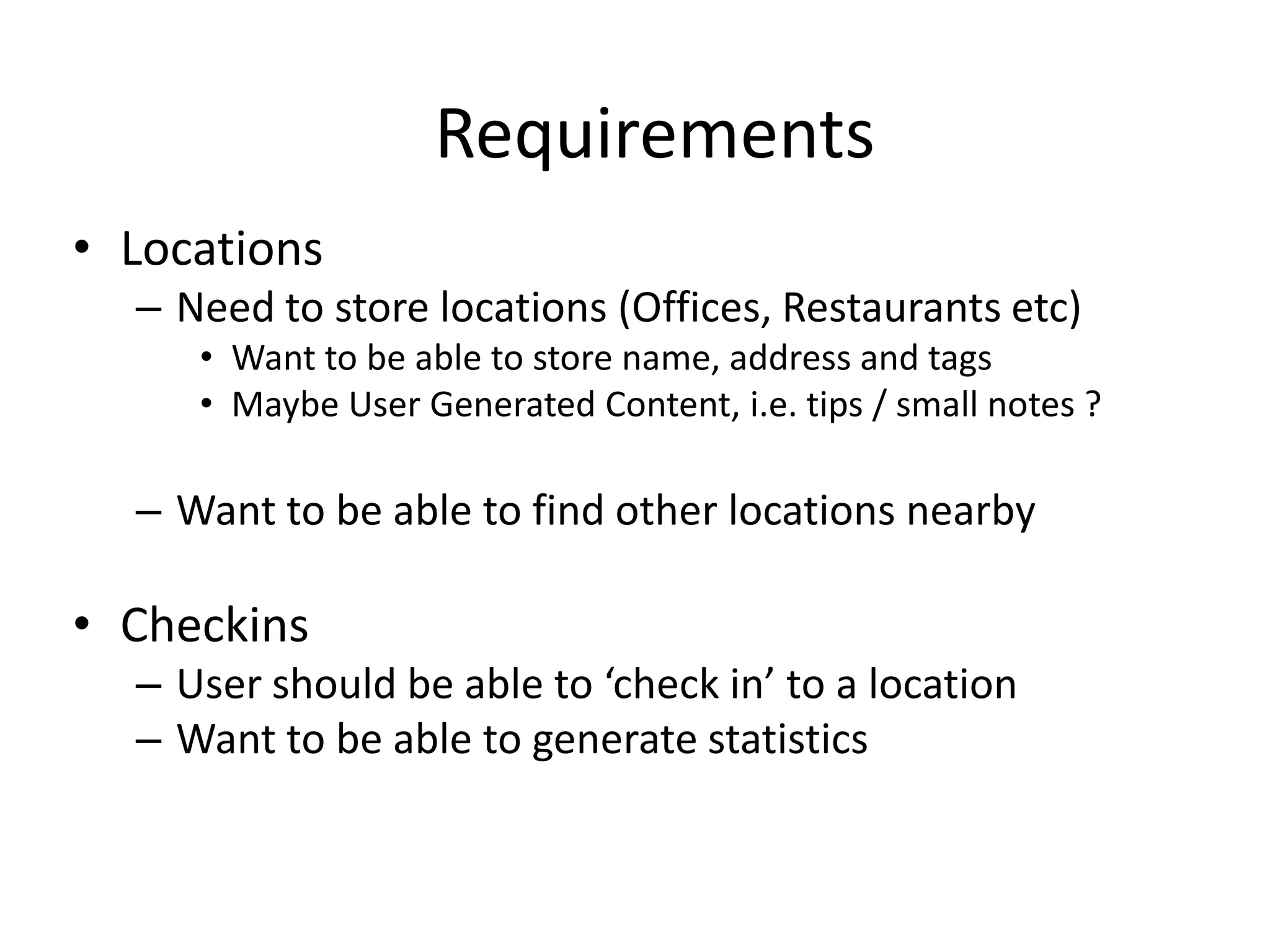 Requirements
• Locations
  – Need to store locations (Offices, Restaurants etc)
     • Want to be able to store name, address and tags
     • Maybe User Generated Content, i.e. tips / small notes ?

  – Want to be able to find other locations nearby

• Checkins
  – User should be able to ‘check in’ to a location
  – Want to be able to generate statistics
 