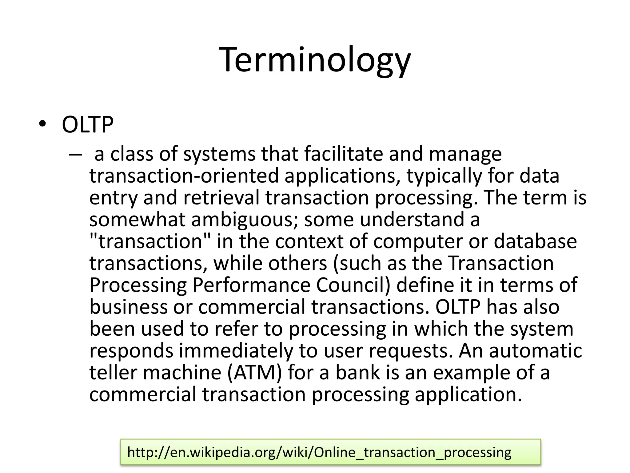 Terminology
• OLTP
  – a class of systems that facilitate and manage
    transaction-oriented applications, typically for data
    entry and retrieval transaction processing. The term is
    somewhat ambiguous; some understand a
    "transaction" in the context of computer or database
    transactions, while others (such as the Transaction
    Processing Performance Council) define it in terms of
    business or commercial transactions. OLTP has also
    been used to refer to processing in which the system
    responds immediately to user requests. An automatic
    teller machine (ATM) for a bank is an example of a
    commercial transaction processing application.

         http://en.wikipedia.org/wiki/Online_transaction_processing
 