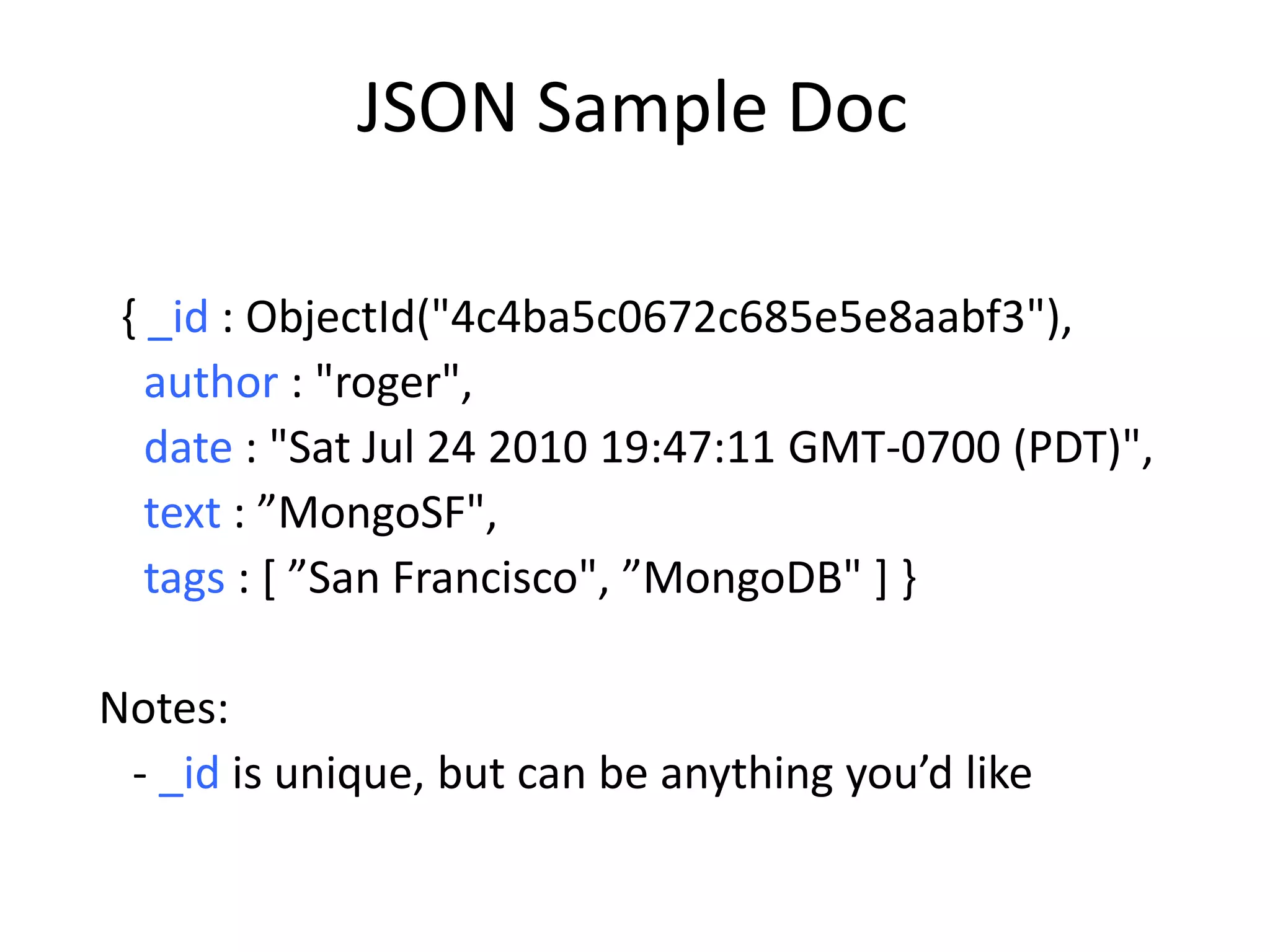 JSON Sample Doc

 { _id : ObjectId("4c4ba5c0672c685e5e8aabf3"),
   author : "roger",
   date : "Sat Jul 24 2010 19:47:11 GMT-0700 (PDT)",
   text : ”MongoSF",
   tags : [ ”San Francisco", ”MongoDB" ] }

Notes:
 - _id is unique, but can be anything you’d like
 