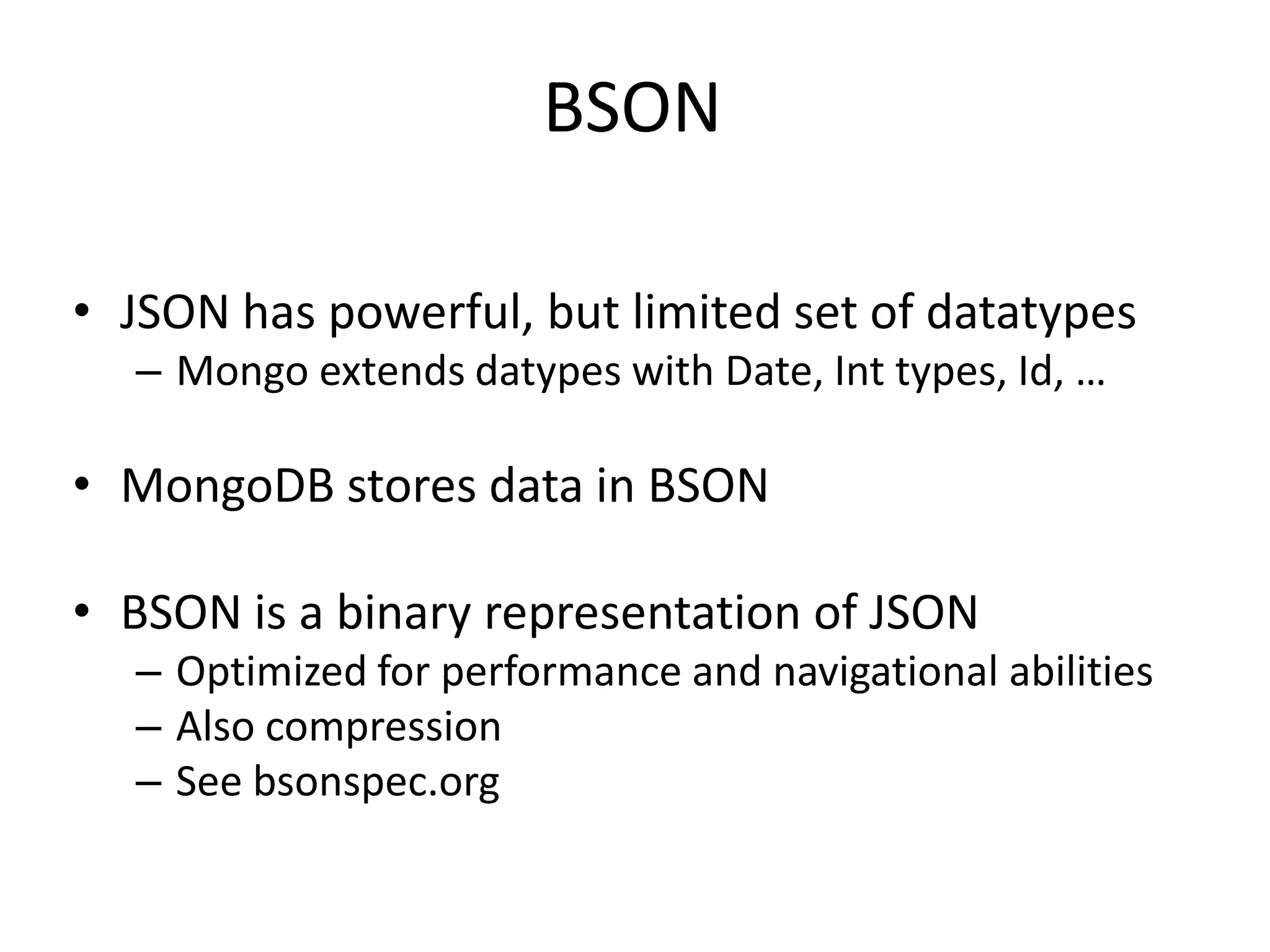 BSON

• JSON has powerful, but limited set of datatypes
  – Mongo extends datypes with Date, Int types, Id, …

• MongoDB stores data in BSON

• BSON is a binary representation of JSON
  – Optimized for performance and navigational abilities
  – Also compression
  – See bsonspec.org
 