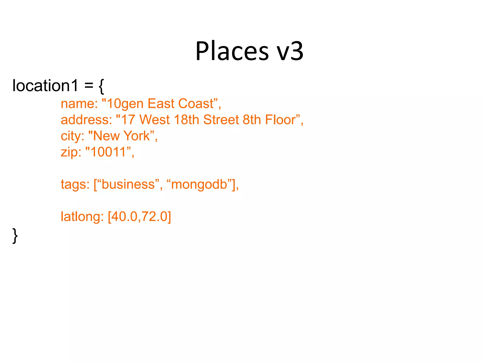 Places v3
location1 = {
      name: "10gen East Coast”,
      address: "17 West 18th Street 8th Floor”,
      city: "New York”,
      zip: "10011”,

      tags: [“business”, “mongodb”],

      latlong: [40.0,72.0]
}
 