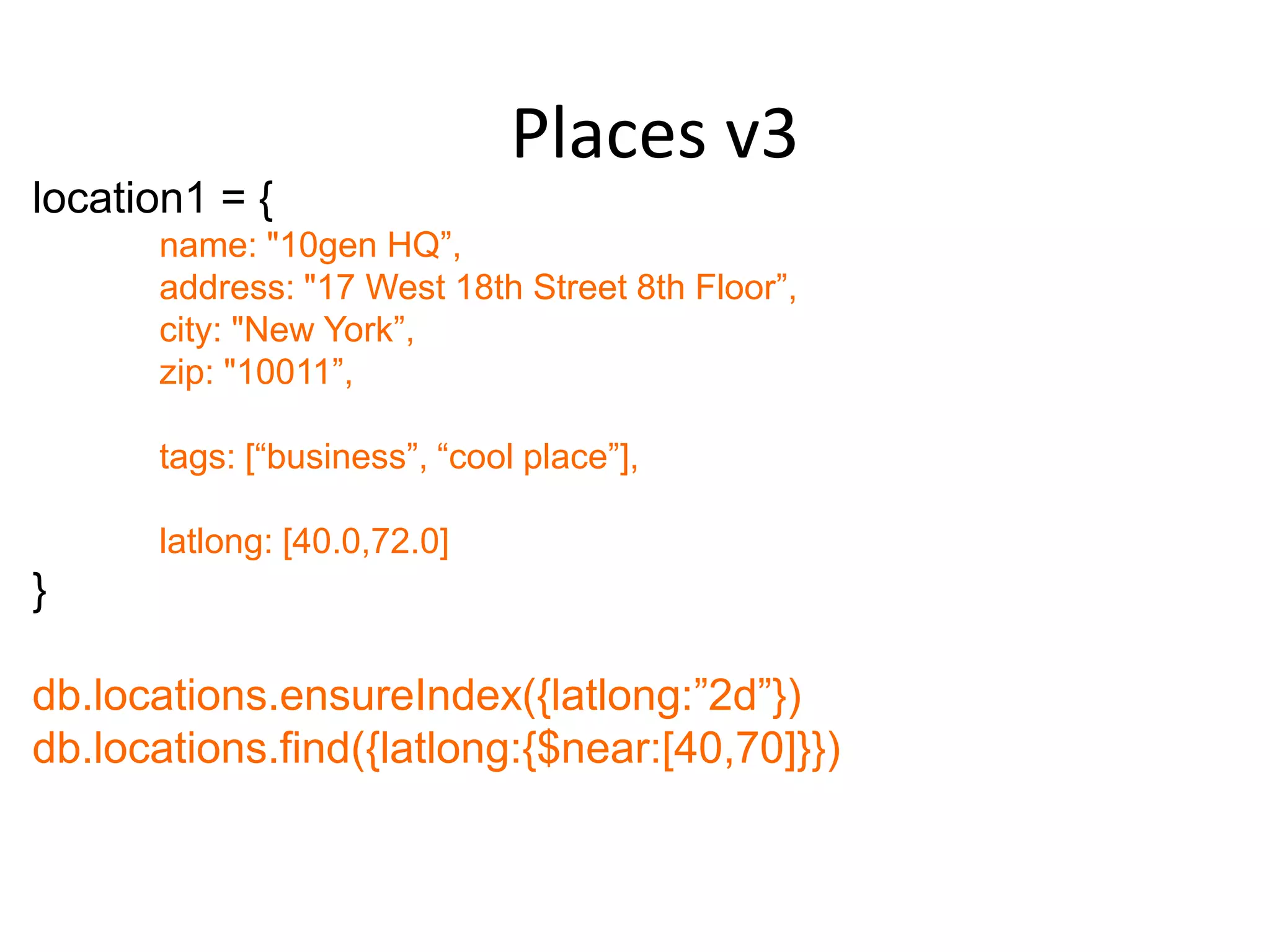 Places v3
location1 = {
      name: "10gen HQ”,
      address: "17 West 18th Street 8th Floor”,
      city: "New York”,
      zip: "10011”,

      tags: [“business”, “cool place”],

      latlong: [40.0,72.0]
}

db.locations.ensureIndex({latlong:”2d”})
db.locations.find({latlong:{$near:[40,70]}})
 