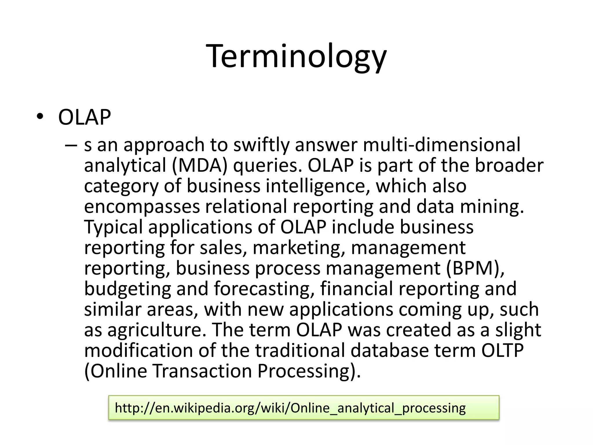 Terminology
• OLAP
  – s an approach to swiftly answer multi-dimensional
    analytical (MDA) queries. OLAP is part of the broader
    category of business intelligence, which also
    encompasses relational reporting and data mining.
    Typical applications of OLAP include business
    reporting for sales, marketing, management
    reporting, business process management (BPM),
    budgeting and forecasting, financial reporting and
    similar areas, with new applications coming up, such
    as agriculture. The term OLAP was created as a slight
    modification of the traditional database term OLTP
    (Online Transaction Processing).
         http://en.wikipedia.org/wiki/Online_analytical_processing
 