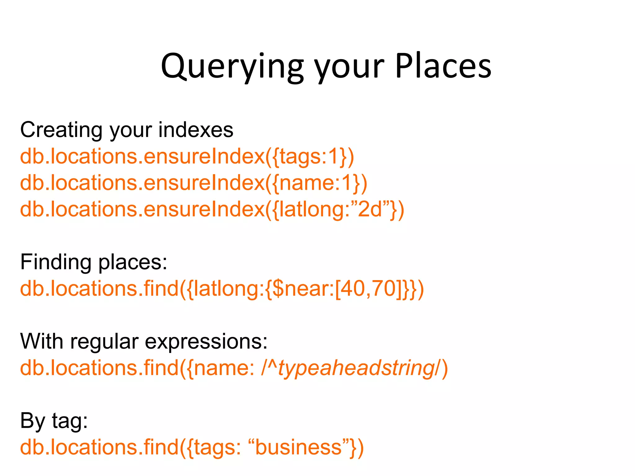 Querying your Places
Creating your indexes
db.locations.ensureIndex({tags:1})
db.locations.ensureIndex({name:1})
db.locations.ensureIndex({latlong:”2d”})

Finding places:
db.locations.find({latlong:{$near:[40,70]}})

With regular expressions:
db.locations.find({name: /^typeaheadstring/)

By tag:
db.locations.find({tags: “business”})
 
