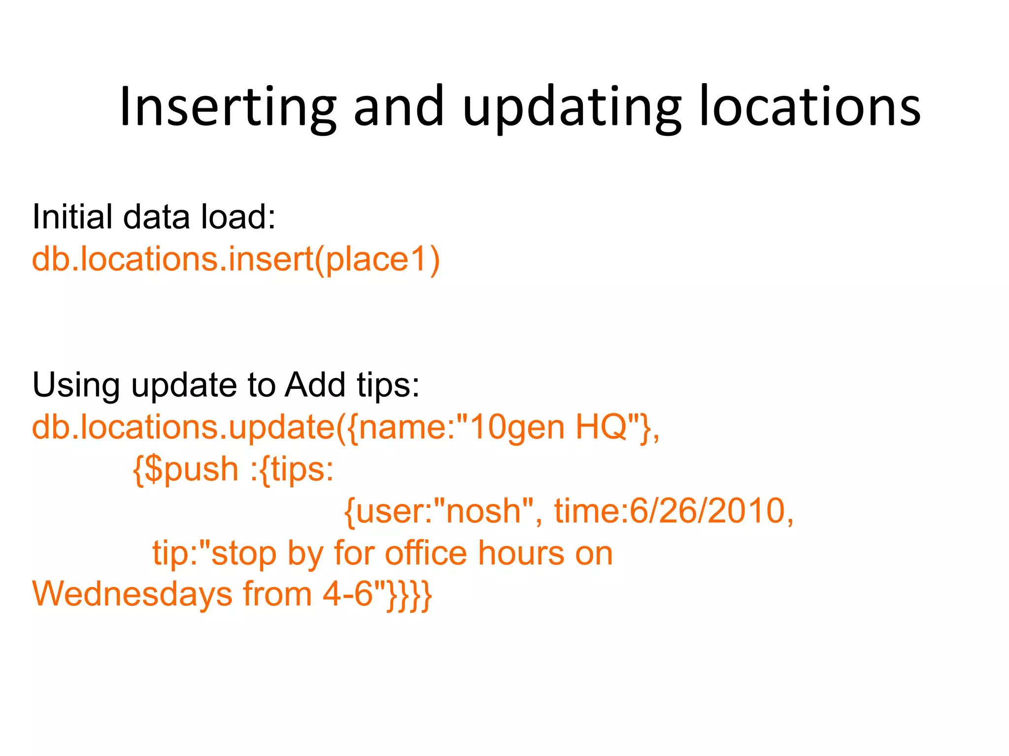 Inserting and updating locations
Initial data load:
db.locations.insert(place1)


Using update to Add tips:
db.locations.update({name:"10gen HQ"},
      {$push :{tips:
                      {user:"nosh", time:6/26/2010,
        tip:"stop by for office hours on
Wednesdays from 4-6"}}}}
 