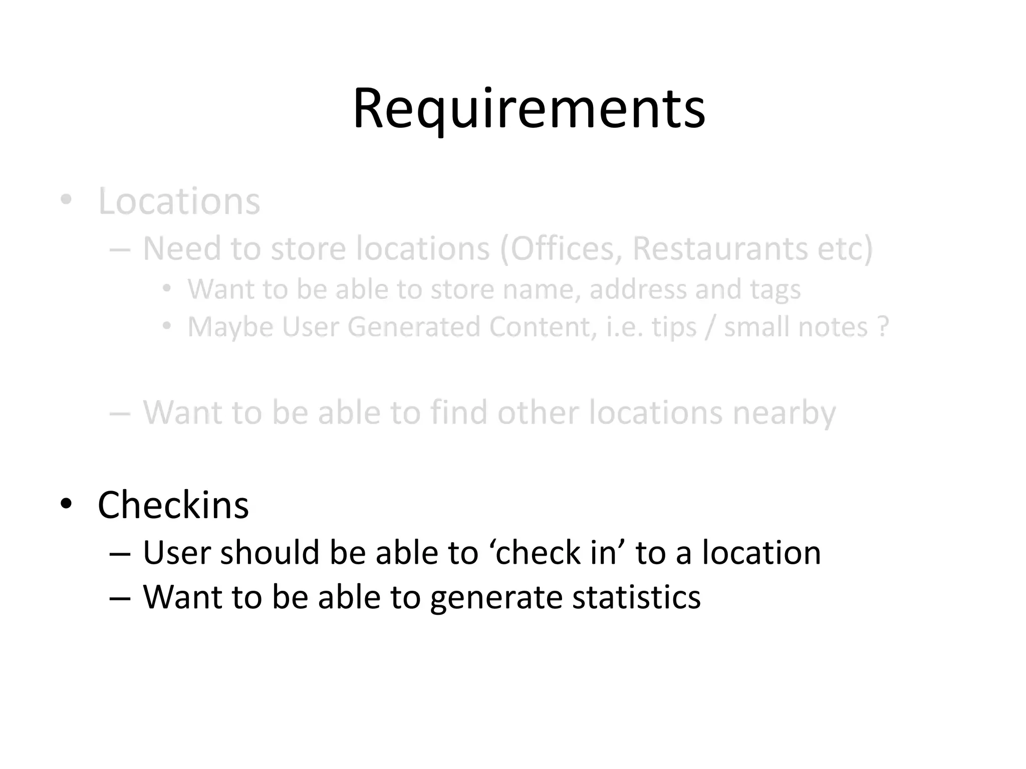 Requirements
• Locations
  – Need to store locations (Offices, Restaurants etc)
     • Want to be able to store name, address and tags
     • Maybe User Generated Content, i.e. tips / small notes ?

  – Want to be able to find other locations nearby

• Checkins
  – User should be able to ‘check in’ to a location
  – Want to be able to generate statistics
 