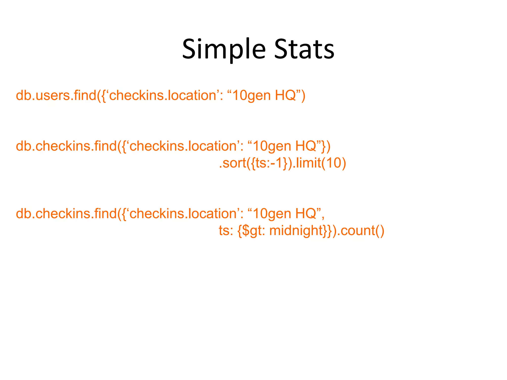 Simple Stats
db.users.find({„checkins.location‟: “10gen HQ”)


db.checkins.find({„checkins.location‟: “10gen HQ”})
                                 .sort({ts:-1}).limit(10)


db.checkins.find({„checkins.location‟: “10gen HQ”,
                                 ts: {$gt: midnight}}).count()
 