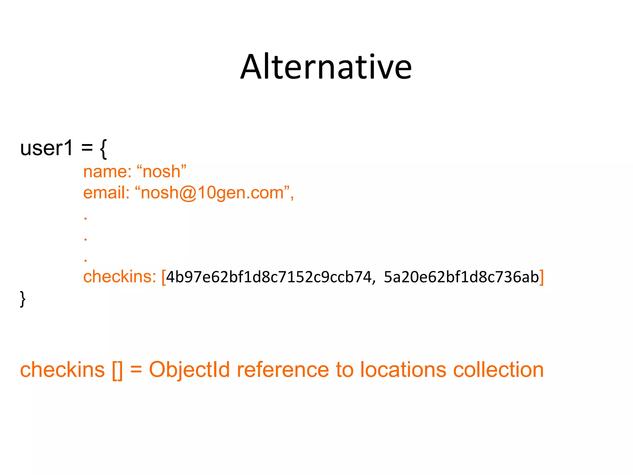 Alternative
user1 = {
      name: “nosh”
      email: “nosh@10gen.com”,
      .
      .
      .
      checkins: [4b97e62bf1d8c7152c9ccb74, 5a20e62bf1d8c736ab]
}



checkins [] = ObjectId reference to locations collection
 