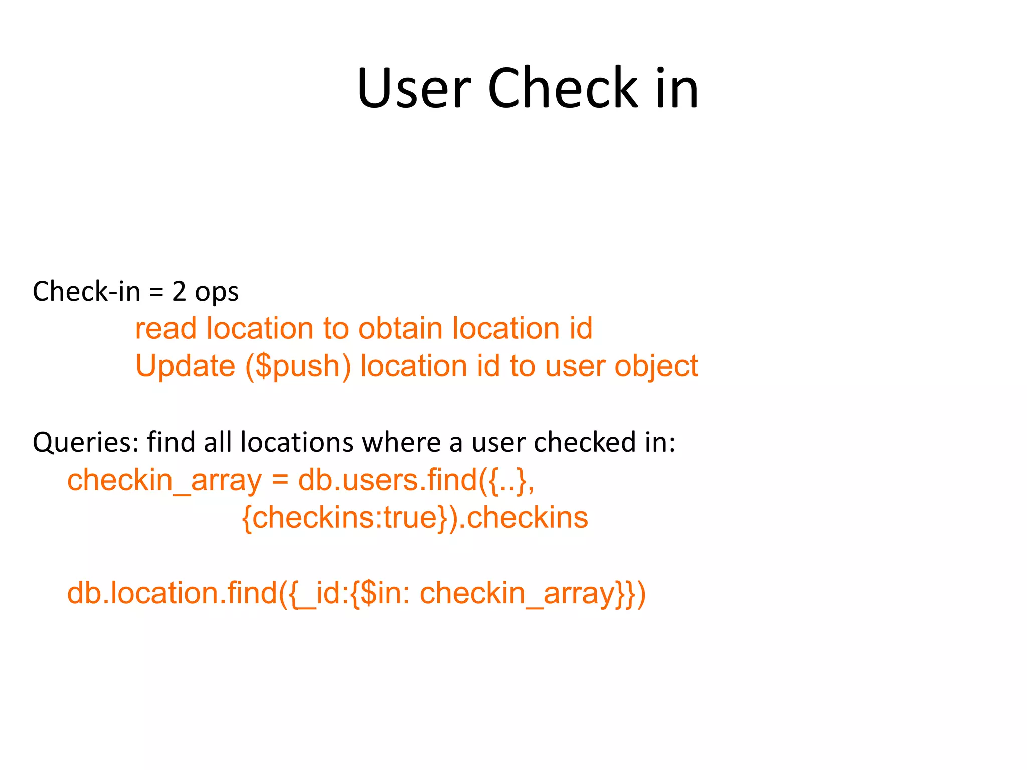 User Check in


Check-in = 2 ops
        read location to obtain location id
        Update ($push) location id to user object

Queries: find all locations where a user checked in:
  checkin_array = db.users.find({..},
                  {checkins:true}).checkins

  db.location.find({_id:{$in: checkin_array}})
 