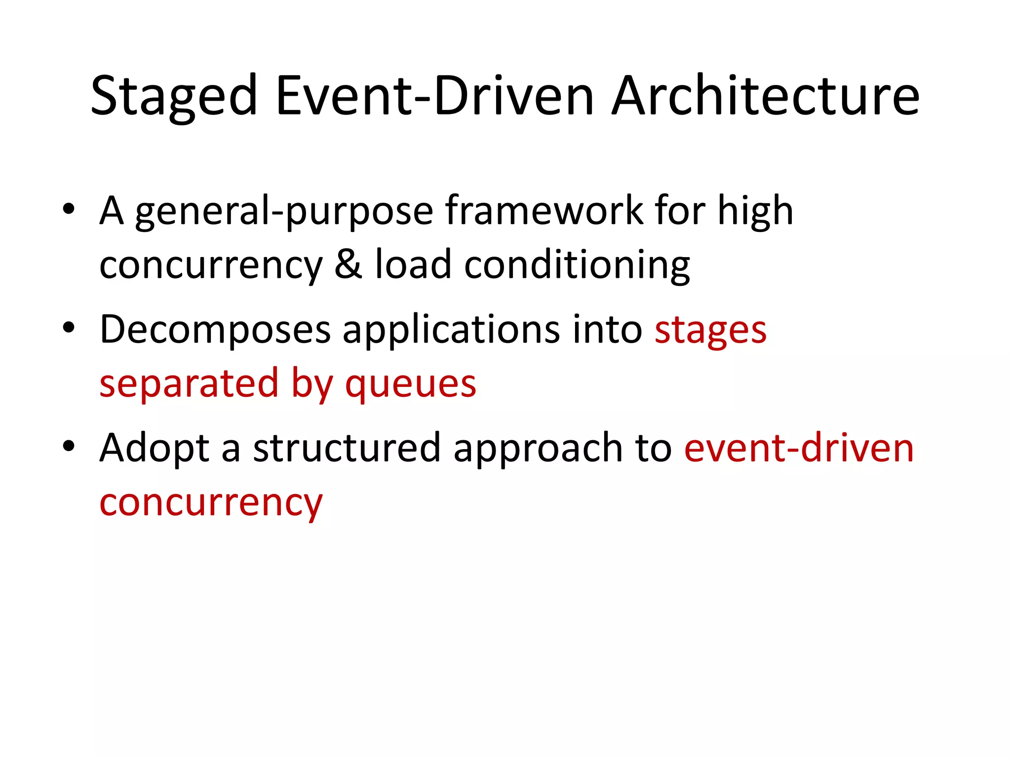 Staged Event-Driven Architecture
• A general-purpose framework for high
  concurrency & load conditioning
• Decomposes applications into stages
  separated by queues
• Adopt a structured approach to event-driven
  concurrency
 