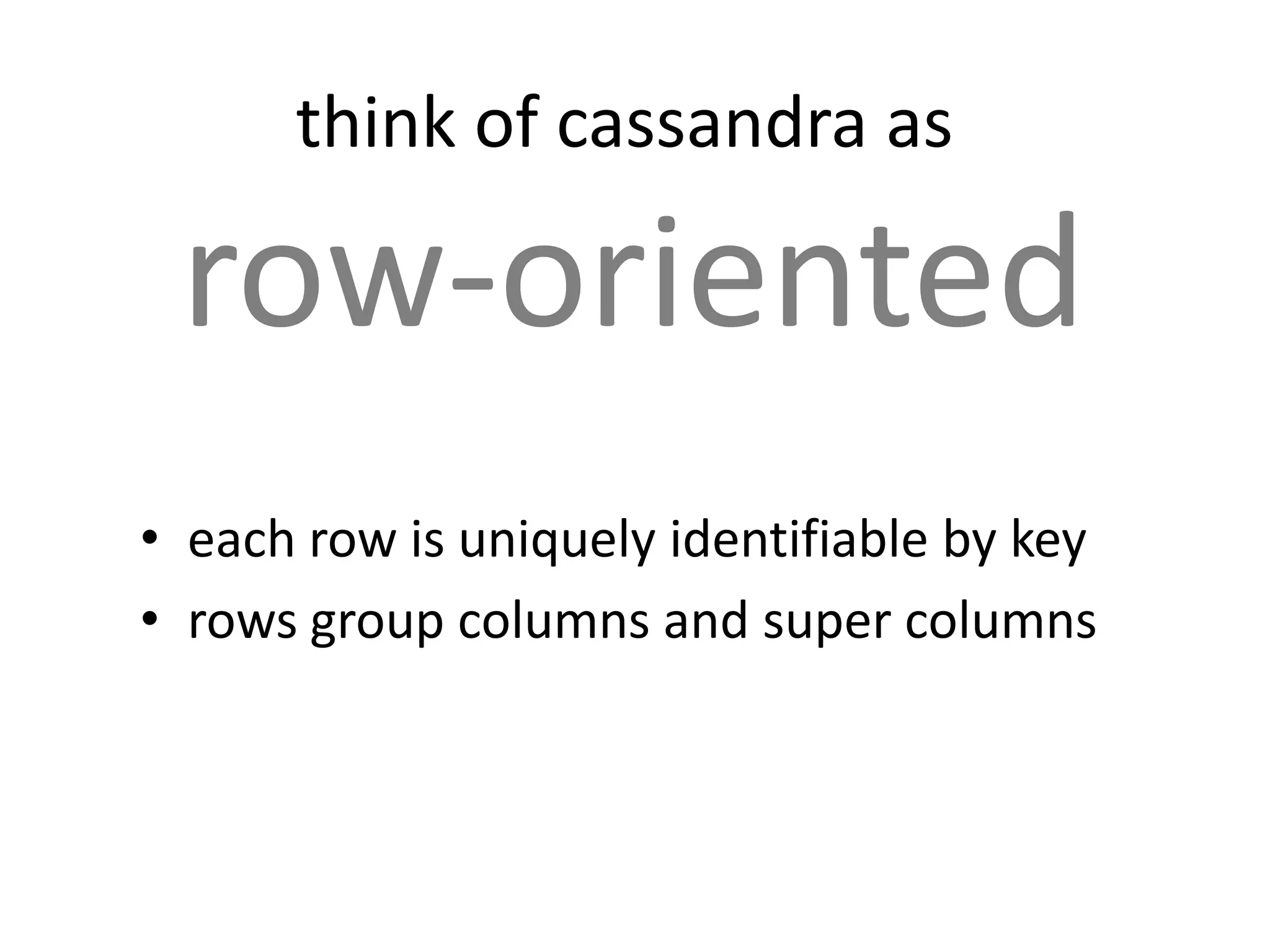 think of cassandra as

 row-oriented
• each row is uniquely identifiable by key
• rows group columns and super columns
 