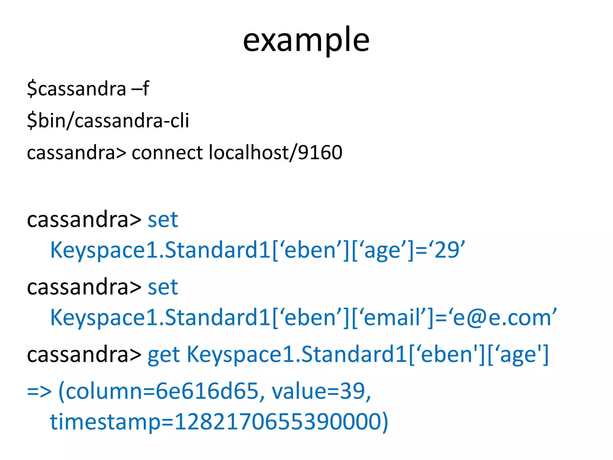 example
$cassandra –f
$bin/cassandra-cli
cassandra> connect localhost/9160


cassandra> set
  Keyspace1.Standard1[‘eben’][‘age’]=‘29’
cassandra> set
  Keyspace1.Standard1[‘eben’][‘email’]=‘e@e.com’
cassandra> get Keyspace1.Standard1[‘eben'][‘age']
=> (column=6e616d65, value=39,
  timestamp=1282170655390000)
 
