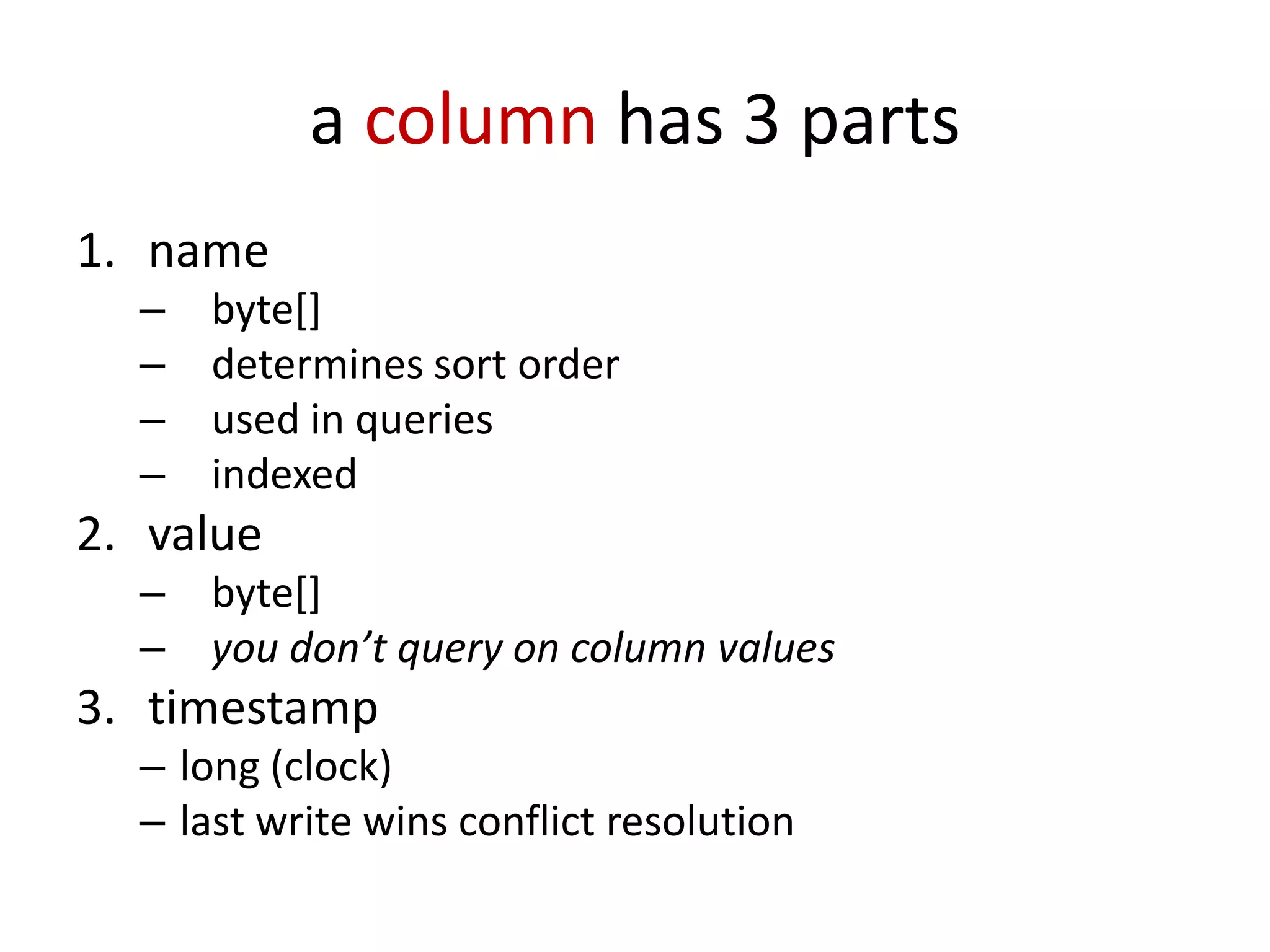 a column has 3 parts
1. name
  –   byte[]
  –   determines sort order
  –   used in queries
  –   indexed
2. value
  –   byte[]
  –   you don’t query on column values
3. timestamp
  – long (clock)
  – last write wins conflict resolution
 