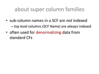about super column families
• sub-column names in a SCF are not indexed
  – top level columns (SCF Name) are always indexed
• often used for denormalizing data from
  standard CFs
 