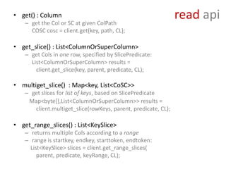 • get() : Column
    – get the Col or SC at given ColPath
                                                                read api
      COSC cosc = client.get(key, path, CL);

• get_slice() : List<ColumnOrSuperColumn>
    – get Cols in one row, specified by SlicePredicate:
      List<ColumnOrSuperColumn> results =
        client.get_slice(key, parent, predicate, CL);

• multiget_slice() : Map<key, List<CoSC>>
    – get slices for list of keys, based on SlicePredicate
     Map<byte[],List<ColumnOrSuperColumn>> results =
       client.multiget_slice(rowKeys, parent, predicate, CL);

• get_range_slices() : List<KeySlice>
    – returns multiple Cols according to a range
    – range is startkey, endkey, starttoken, endtoken:
      List<KeySlice> slices = client.get_range_slices(
         parent, predicate, keyRange, CL);
 