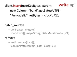 client.insert(userKeyBytes, parent,      write       api
    new Column(“band".getBytes(UTF8),
    “Funkadelic".getBytes(), clock), CL);

batch_mutate
  – void batch_mutate(
    map<byte[], map<String, List<Mutation>>> , CL)
remove
  – void remove(byte[],
    ColumnPath column_path, Clock, CL)
 