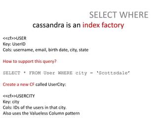 SELECT WHERE
               cassandra is an index factory
<<cf>>USER
Key: UserID
Cols: username, email, birth date, city, state

How to support this query?

SELECT * FROM User WHERE city = ‘Scottsdale’

Create a new CF called UserCity:

<<cf>>USERCITY
Key: city
Cols: IDs of the users in that city.
Also uses the Valueless Column pattern
 