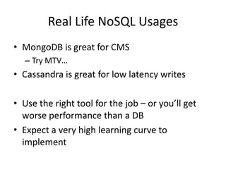 Real Life NoSQL Usages
• MongoDB is great for CMS
  – Try MTV…
• Cassandra is great for low latency writes

• Use the right tool for the job – or you’ll get
  worse performance than a DB
• Expect a very high learning curve to
  implement
 
