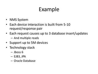 Example
• NMS System
• Each device interaction is built from 5-10
  request/response pair
• Each request causes up to 3 database insert/updates
   – And multiple reads
• Support up to 5M devices
• Technology stack
   – Jboss 6
   – EJB3, JPA
   – Oracle Database
 