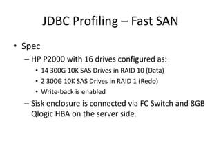 JDBC Profiling – Fast SAN
• Spec
  – HP P2000 with 16 drives configured as:
     • 14 300G 10K SAS Drives in RAID 10 (Data)
     • 2 300G 10K SAS Drives in RAID 1 (Redo)
     • Write-back is enabled
  – Sisk enclosure is connected via FC Switch and 8GB
    Qlogic HBA on the server side.
 