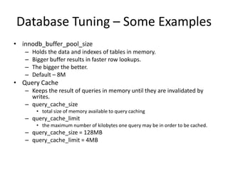 Database Tuning – Some Examples
• innodb_buffer_pool_size
   –   Holds the data and indexes of tables in memory.
   –   Bigger buffer results in faster row lookups.
   –   The bigger the better.
   –   Default – 8M
• Query Cache
   – Keeps the result of queries in memory until they are invalidated by
     writes.
   – query_cache_size
        • total size of memory available to query caching
   – query_cache_limit
        • the maximum number of kilobytes one query may be in order to be cached.
   – query_cache_size = 128MB
   – query_cache_limit = 4MB
 
