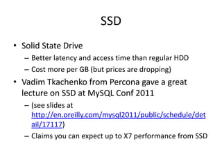 SSD
• Solid State Drive
   – Better latency and access time than regular HDD
   – Cost more per GB (but prices are dropping)
• Vadim Tkachenko from Percona gave a great
  lecture on SSD at MySQL Conf 2011
   – (see slides at
     http://en.oreilly.com/mysql2011/public/schedule/det
     ail/17117)
   – Claims you can expect up to X7 performance from SSD
 