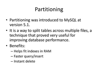 Partitioning
• Partitioning was introduced to MySQL at
  version 5.1.
• It is a way to split tables across multiple files, a
  technique that proved very useful for
  improving database performance.
• Benefits:
   – Helps fit indexes in RAM
   – Faster query/insert
   – Instant delete
 